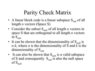 Parity Check Matrix
• A linear block code is a linear subspace Ssub of all
length n vectors (Space S)
• Consider the subset Snull of all length n vectors in
space S that are orthogonal to all length n vectors
in Ssub
• It can be shown that the dimensionality of Snull is
n-k, where n is the dimensionality of S and k is the
dimensionality of Ssub
• It can also be shown that Snull is a valid subspace
of S and consequently Ssub is also the null space
of Snull
 