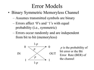 Error Models
• Binary Symmetric Memoryless Channel
– Assumes transmitted symbols are binary
– Errors affect ‘0’s and ‘1’s with equal
probability (i.e., symmetric)
– Errors occur randomly and are independent
from bit to bit (memoryless)
IN OUT
0 0
1 1
1-p
1-p
p
p
p is the probability of
bit error or the Bit
Error Rate (BER) of
the channel
 