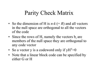 Parity Check Matrix
• So the dimension of H is n-k (= R) and all vectors
in the null space are orthogonal to all the vectors
of the code
• Since the rows of H, namely the vectors bi are
members of the null space they are orthogonal to
any code vector
• So a vector y is a codeword only if yHT=0
• Note that a linear block code can be specified by
either G or H
 