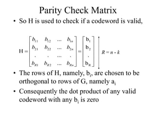Parity Check Matrix
• So H is used to check if a codeword is valid,


























R
2
1
2
1
2
22
21
1
12
11
b
.
b
b
...
.
...
.
.
...
...
H
Rn
R
R
n
n
b
b
b
b
b
b
b
b
b
R = n - k
• The rows of H, namely, bi, are chosen to be
orthogonal to rows of G, namely ai
• Consequently the dot product of any valid
codeword with any bi is zero
 