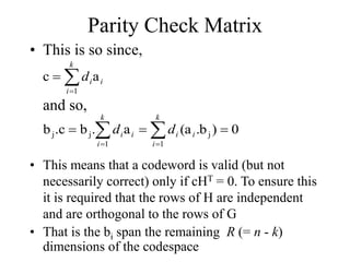 Parity Check Matrix
• This is so since,



k
i
i
i
d
1
a
c
and so,

 




k
i
i
i
k
i
i
i d
d
1
j
1
j
j 0
)
b
.
(a
a
.
b
.c
b
• This means that a codeword is valid (but not
necessarily correct) only if cHT = 0. To ensure this
it is required that the rows of H are independent
and are orthogonal to the rows of G
• That is the bi span the remaining R (= n - k)
dimensions of the codespace
 