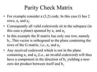 Parity Check Matrix
• For example consider a (3,2) code. In this case G has 2
rows, a1 and a2
• Consequently all valid codewords sit in the subspace (in
this case a plane) spanned by a1 and a2
• In this example the H matrix has only one row, namely
b1. This vector is orthogonal to the plane containing the
rows of the G matrix, i.e., a1 and a2
• Any received codeword which is not in the plane
containing a1 and a2 (i.e., an invalid codeword) will thus
have a component in the direction of b1 yielding a non-
zero dot product between itself and b1
 