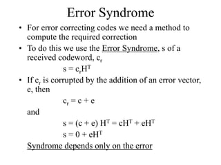 Error Syndrome
• For error correcting codes we need a method to
compute the required correction
• To do this we use the Error Syndrome, s of a
received codeword, cr
s = crHT
• If cr is corrupted by the addition of an error vector,
e, then
cr = c + e
and
s = (c + e) HT = cHT + eHT
s = 0 + eHT
Syndrome depends only on the error
 