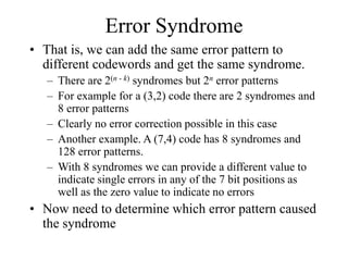 Error Syndrome
• That is, we can add the same error pattern to
different codewords and get the same syndrome.
– There are 2(n - k) syndromes but 2n error patterns
– For example for a (3,2) code there are 2 syndromes and
8 error patterns
– Clearly no error correction possible in this case
– Another example. A (7,4) code has 8 syndromes and
128 error patterns.
– With 8 syndromes we can provide a different value to
indicate single errors in any of the 7 bit positions as
well as the zero value to indicate no errors
• Now need to determine which error pattern caused
the syndrome
 