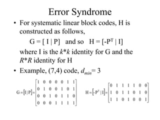 Error Syndrome
• For systematic linear block codes, H is
constructed as follows,
G = [ I | P] and so H = [-PT | I]
where I is the k*k identity for G and the
R*R identity for H
• Example, (7,4) code, dmin= 3
 














1
1
1
1
0
0
0
0
1
1
0
1
0
0
1
0
1
0
0
1
0
1
1
0
0
0
0
1
P
|
I
G  












1
0
0
1
0
1
1
0
1
0
1
1
0
1
0
0
1
1
1
1
0
I
|
P
-
H T
 