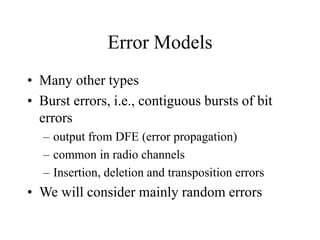 Error Models
• Many other types
• Burst errors, i.e., contiguous bursts of bit
errors
– output from DFE (error propagation)
– common in radio channels
– Insertion, deletion and transposition errors
• We will consider mainly random errors
 