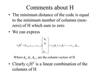 Comments about H
• The minimum distance of the code is equal
to the minimum number of columns (non-
zero) of H which sum to zero
• We can express
1
n
1
1
1
0
0
1
1
0
1
1
0
T
r d
...
d
d
d
.
d
d
]
,...,
,
[
H
c 


 















 n
r
r
r
n
n
r
r
r c
c
c
c
c
c
Where do, d1, dn-1 are the column vectors of H
• Clearly crHT is a linear combination of the
columns of H
 