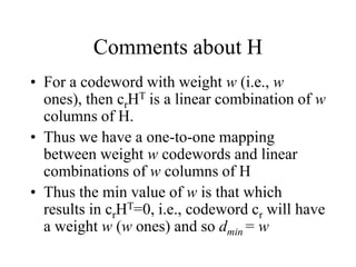 Comments about H
• For a codeword with weight w (i.e., w
ones), then crHT is a linear combination of w
columns of H.
• Thus we have a one-to-one mapping
between weight w codewords and linear
combinations of w columns of H
• Thus the min value of w is that which
results in crHT=0, i.e., codeword cr will have
a weight w (w ones) and so dmin = w
 