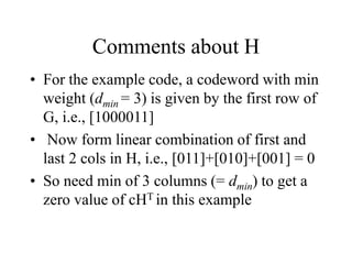 Comments about H
• For the example code, a codeword with min
weight (dmin = 3) is given by the first row of
G, i.e., [1000011]
• Now form linear combination of first and
last 2 cols in H, i.e., [011]+[010]+[001] = 0
• So need min of 3 columns (= dmin) to get a
zero value of cHT in this example
 