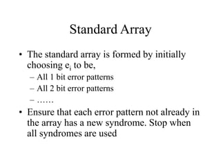 Standard Array
• The standard array is formed by initially
choosing ei to be,
– All 1 bit error patterns
– All 2 bit error patterns
– ……
• Ensure that each error pattern not already in
the array has a new syndrome. Stop when
all syndromes are used
 