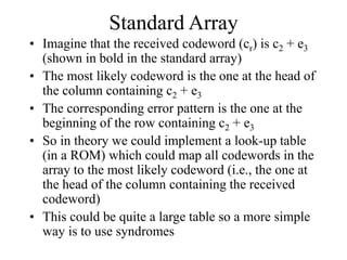 Standard Array
• Imagine that the received codeword (cr) is c2 + e3
(shown in bold in the standard array)
• The most likely codeword is the one at the head of
the column containing c2 + e3
• The corresponding error pattern is the one at the
beginning of the row containing c2 + e3
• So in theory we could implement a look-up table
(in a ROM) which could map all codewords in the
array to the most likely codeword (i.e., the one at
the head of the column containing the received
codeword)
• This could be quite a large table so a more simple
way is to use syndromes
 