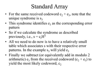 Standard Array
• For the same received codeword c2 + e3, note that the
unique syndrome is s3
• This syndrome identifies e3 as the corresponding error
pattern
• So if we calculate the syndrome as described
previously, i.e., s = crHT
• All we need to do now is to have a relatively small
table which associates s with their respective error
patterns. In the example s3 will yield e3
• Finally we subtract (or equivalently add in modulo 2
arithmetic) e3 from the received codeword (c2 + e3) to
yield the most likely codeword, c2
 