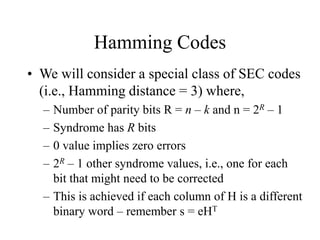 Hamming Codes
• We will consider a special class of SEC codes
(i.e., Hamming distance = 3) where,
– Number of parity bits R = n – k and n = 2R – 1
– Syndrome has R bits
– 0 value implies zero errors
– 2R – 1 other syndrome values, i.e., one for each
bit that might need to be corrected
– This is achieved if each column of H is a different
binary word – remember s = eHT
 