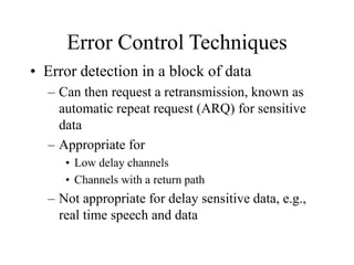 Error Control Techniques
• Error detection in a block of data
– Can then request a retransmission, known as
automatic repeat request (ARQ) for sensitive
data
– Appropriate for
• Low delay channels
• Channels with a return path
– Not appropriate for delay sensitive data, e.g.,
real time speech and data
 
