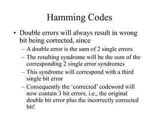 Hamming Codes
• Double errors will always result in wrong
bit being corrected, since
– A double error is the sum of 2 single errors
– The resulting syndrome will be the sum of the
corresponding 2 single error syndromes
– This syndrome will correspond with a third
single bit error
– Consequently the ‘corrected’ codeword will
now contain 3 bit errors, i.e., the original
double bit error plus the incorrectly corrected
bit!
 