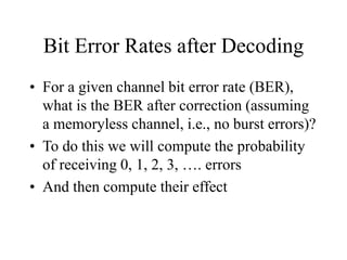 Bit Error Rates after Decoding
• For a given channel bit error rate (BER),
what is the BER after correction (assuming
a memoryless channel, i.e., no burst errors)?
• To do this we will compute the probability
of receiving 0, 1, 2, 3, …. errors
• And then compute their effect
 