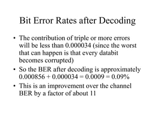 Bit Error Rates after Decoding
• The contribution of triple or more errors
will be less than 0.000034 (since the worst
that can happen is that every databit
becomes corrupted)
• So the BER after decoding is approximately
0.000856 + 0.000034 = 0.0009 = 0.09%
• This is an improvement over the channel
BER by a factor of about 11
 