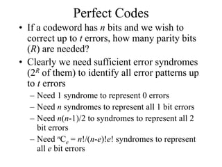 Perfect Codes
• If a codeword has n bits and we wish to
correct up to t errors, how many parity bits
(R) are needed?
• Clearly we need sufficient error syndromes
(2R of them) to identify all error patterns up
to t errors
– Need 1 syndrome to represent 0 errors
– Need n syndromes to represent all 1 bit errors
– Need n(n-1)/2 to syndromes to represent all 2
bit errors
– Need nCe = n!/(n-e)!e! syndromes to represent
all e bit errors
 