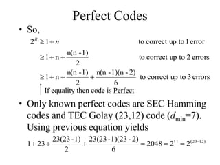 Perfect Codes
• So,
errors
3
to
up
correct
to
6
2)
-
1)(n
-
n(n
2
1)
-
n(n
n
1
errors
2
to
up
correct
to
2
1)
-
n(n
n
1
error
1
to
up
correct
to
1
2








 n
R
If equality then code is Perfect
• Only known perfect codes are SEC Hamming
codes and TEC Golay (23,12) code (dmin=7).
Using previous equation yields
)
12
23
(
11
2
2
2048
6
2)
-
1)(23
-
23(23
2
1)
-
23(23
23
1 






 