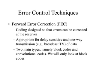 Error Control Techniques
• Forward Error Correction (FEC)
– Coding designed so that errors can be corrected
at the receiver
– Appropriate for delay sensitive and one-way
transmission (e.g., broadcast TV) of data
– Two main types, namely block codes and
convolutional codes. We will only look at block
codes
 