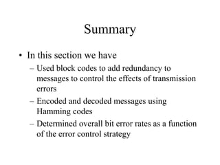Summary
• In this section we have
– Used block codes to add redundancy to
messages to control the effects of transmission
errors
– Encoded and decoded messages using
Hamming codes
– Determined overall bit error rates as a function
of the error control strategy
 