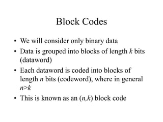 Block Codes
• We will consider only binary data
• Data is grouped into blocks of length k bits
(dataword)
• Each dataword is coded into blocks of
length n bits (codeword), where in general
n>k
• This is known as an (n,k) block code
 