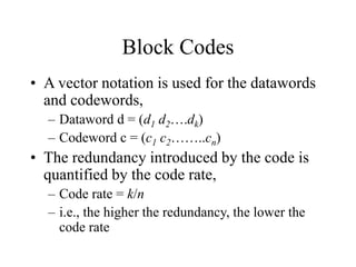 Block Codes
• A vector notation is used for the datawords
and codewords,
– Dataword d = (d1 d2….dk)
– Codeword c = (c1 c2……..cn)
• The redundancy introduced by the code is
quantified by the code rate,
– Code rate = k/n
– i.e., the higher the redundancy, the lower the
code rate
 