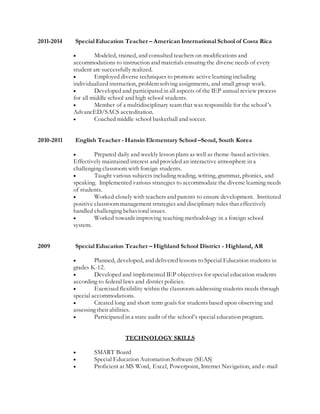2011-2014 Special Education Teacher – American International School of Costa Rica
 Modeled, trained, and consulted teachers on modifications and
accommodations to instruction and materials ensuring the diverse needs of every
student are successfully realized.
 Employed diverse techniques to promote active learning including
individualized instruction, problem solving assignments, and small group work.
 Developed and participated in all aspects of the IEP annual review process
for all middle school and high school students.
 Member of a multidisciplinary team that was responsible for the school’s
AdvancED/SACS accreditation.
 Coached middle school basketball and soccer.
2010-2011 English Teacher - Hansin Elementary School –Seoul, South Korea
 Prepared daily and weekly lesson plans as well as theme-based activities.
Effectively maintained interest and provided an interactive atmosphere in a
challenging classroom with foreign students.
 Taught various subjects including reading, writing, grammar, phonics, and
speaking. Implemented various strategies to accommodate the diverse learning needs
of students.
 Worked closely with teachers and parents to ensure development. Instituted
positive classroom management strategies and disciplinary rules that effectively
handled challenging behavioral issues.
 Worked towards improving teaching methodology in a foreign school
system.
2009 Special Education Teacher – Highland School District - Highland, AR
 Planned, developed, and delivered lessons to Special Education students in
grades K-12.
 Developed and implemented IEP objectives for special education students
according to federal laws and district policies.
 Exercised flexibility within the classroom addressing students needs through
special accommodations.
 Created long and short term goals for students based upon observing and
assessing their abilities.
 Participated in a state audit of the school’s special education program.
TECHNOLOGY SKILLS
 SMART Board
 Special Education Automation Software (SEAS)
 Proficient at MS Word, Excel, Powerpoint, Internet Navigation, and e-mail
 