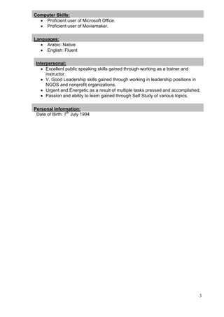 3
Computer Skills:
 Proficient user of Microsoft Office.
 Proficient user of Moviemaker.
Languages:
 Arabic: Native
 English: Fluent
Interpersonal:
 Excellent public speaking skills gained through working as a trainer and
instructor.
 V. Good Leadership skills gained through working in leadership positions in
NGOS and nonprofit organizations.
 Urgent and Energetic as a result of multiple tasks pressed and accomplished.
 Passion and ability to learn gained through Self Study of various topics.
Personal Information:
Date of Birth: 7th
July 1994
 