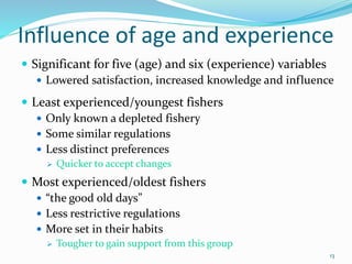 Influence of age and experience
 Significant for five (age) and six (experience) variables
 Lowered satisfaction, increased knowledge and influence
 Least experienced/youngest fishers
 Only known a depleted fishery
 Some similar regulations
 Less distinct preferences
 Quicker to accept changes
 Most experienced/oldest fishers
 “the good old days”
 Less restrictive regulations
 More set in their habits
 Tougher to gain support from this group
13
 