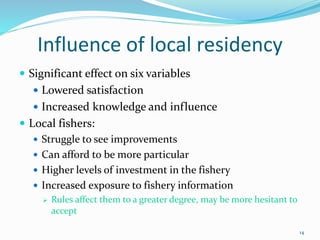 Influence of local residency
 Significant effect on six variables
 Lowered satisfaction
 Increased knowledge and influence
 Local fishers:
 Struggle to see improvements
 Can afford to be more particular
 Higher levels of investment in the fishery
 Increased exposure to fishery information
 Rules affect them to a greater degree, may be more hesitant to
accept
14
 