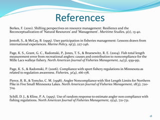 References
Berkes, F. (2010). Shifting perspectives on resource management: Resilience and the
Reconceptualization of 'Natural Resources' and 'Management'. Maritime Studies, 9(1), 13-40.
Jentoft, S., & McCay, B. (1995). User participation in fisheries management: Lessons drawn from
international experiences. Marine Policy, 19(3), 227-246.
Page, K. S., Grant, G. C., Radomski, P., Jones, T. S., & Bruesewitz, R. E. (2004). Fish total length
measurement error from recreational anglers: causes and contribution to noncompliance for the
Mille Lacs walleye fishery. North American Journal of Fisheries Management, 24(3), 939-951.
Page, K. S., & Radomski, P. (2006). Compliance with sport fishery regulations in Minnesota as
related to regulation awareness. Fisheries, 31(4), 166-178.
Pierce, R. B., & Tomcko, C. M. (1998). Angler Noncompliance with Slot Length Limits for Northern
Pike in Five Small Minnesota Lakes. North American Journal of Fisheries Management, 18(3), 720-
724.
Schill, D. J., & Kline, P. A. (1995). Use of random response to estimate angler non compliance with
fishing regulations. North American Journal of Fisheries Management, 15(4), 721-731.
18
 
