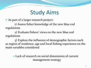 Study Aims
 As part of a larger research project:
1) Assess fisher knowledge of the new blue cod
regulations
2) Evaluate fishers’ views on the new blue cod
regulations
3) Explore the influence of demographic factors such
as region of residence, age and local fishing experience on the
main variables considered
 Lack of research on social dimensions of current
management strategy
4
 