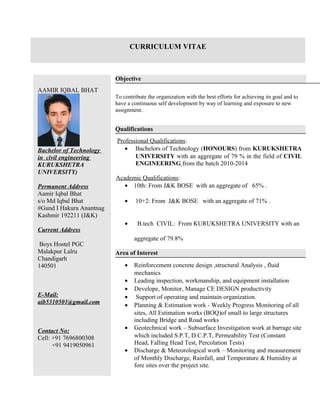 CURRICULUM VITAE
AAMIR IQBAL BHAT
Bachelor of Technology
in civil engineering
KURUKSHETRA
UNIVERSITY)
Permanent Address
Aamir Iqbal Bhat
s/o Md Iqbal Bhat
#Gund I Hakura Anantnag
Kashmir 192211 (J&K)
Current Address
Boys Hostel PGC
Malakpur Lalru
Chandigarh
140501
E-Mail:
aib5310501@gmail.com
Contact No:
Cell: +91 7696800308
+91 9419050961
Objective
To contribute the organization with the best efforts for achieving its goal and to
have a continuous self development by way of learning and exposure to new
assignment.
Qualifications
Professional Qualifications:
• Bachelors of Technology (HONOURS) from KURUKSHETRA
UNIVERSITY with an aggregate of 79 % in the field of CIVIL
ENGINEERING from the batch 2010-2014
Academic Qualifications:
• 10th: From J&K BOSE with an aggregate of 65% .
• 10+2: From J&K BOSE with an aggregate of 71% .
• B.tech CIVIL: From KURUKSHETRA UNIVERSITY with an
aggregate of 79.8%
Area of Interest
• Reinforcement concrete design ,structural Analysis , fluid
mechanics
• Leading inspection, workmanship, and equipment installation
• Develope, Monitor, Manage CE DESIGN productivity
• Support of operating and maintain organization.
• Planning & Estimation work - Weekly Progress Monitoring of all
sites, All Estimation works (BOQ)of small to large structures
including Bridge and Road works
• Geotechnical work – Subsurface Investigation work at barrage site
which included S.P.T, D.C.P.T, Permeability Test (Constant
Head, Falling Head Test, Percolation Tests)
• Discharge & Meteorological work – Monitoring and measurement
of Monthly Discharge, Rainfall, and Temperature & Humidity at
fore sites over the project site.
 