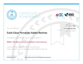 Jefe, Instituto Interamericano para el Desarrollo
Económico y Social (INDES)
Juan Cristóbal Bonnefoy
VERIFIED CERTIFICATE Verify the authenticity of this certificate at
CERTIFICATE
ACHIEVEMENT
of
VERIFIED
ID
This is to certify that
Carlo César Fernando Valdez Ramírez
successfully completed and received a passing grade in
IDB9x: The Macroeconomic Reality in Latin America
a course of study offered by IDBx, an online learning
initiative of Inter-American Development Bank (IDB) through edX.
Issued August 15, 2015 https://verify.edx.org/cert/7ae1d32e18104609bc27c3bc64554c10
 