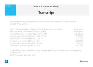 Build a Private Cloud with Windows Server & System Center Jump Start In progress
Microsoft Azure Fundamentals: Virtual Machines In progress
Project Accounting in Microsoft Dynamics SL 2015 In progress
Introduction to Microsoft Dynamics NAV 2013 R2 7/13/2015
Introduction to Microsoft Dynamics CRM 2013 7/22/2015
Introduction to Microsoft Dynamics GP 7/29/2015
Introduction to Microsoft Dynamics SL 2015 8/1/2015
Financials in Microsoft Dynamics SL 2015 8/15/2015
This Record of activity confirms that Khalid Kamran has completed the following courses within the
Microsoft Virtual Academy:
Congratulations on your achievement. To get credit for all pending courses make sure to pass all pending
Self-Assessments.
Best wishes for your continual growth.
 