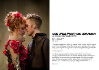 DEN UNGE WERTHERS LIDANDEN
AV JOHANN WOLFGANG GOETHE
REGI > PEDER HOLM
ROLL > WERTHER
ÅR > 2013
”De tre skådespelarna svarar för mycket goda insatser och imponerar
inte minst i det fysiska spelet. Det är dans, det är slagsmål och det är
åtrå, och triangeldramat rymmer såväl balkonglådor som pistolskott.”
Skånska Dagbladet
”... i Helsingborg gestaltas detta med lika doser lekfull humor,
oduglig experimentlusta och ett ironiskt affekterat patos som tjusar.
Omgärdad av Marcus Olsons guldskimrande och flyttbara väggar
rasar Olofssons överspände och själverflekterande sprätthök till
Werther runt i en härva av begär och dålig impulskontroll. ”
Expressen
 