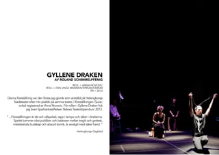GYLLENE DRAKEN
AV ROLAND SCHIMMELPFENIG
REGI > ANNA NOVOVIC
ROLL > DEN UNGE MANNEN/SYRSAN/FARFAR
ÅR > 2012
Denna föreställning var den första jag gjorde som anställd på Helsingborgs
Stadsteater efter min praktik på samma teater, i föreställningen Tjuvar,
också regisserad av Anna Novovic. För rollen i Gyllene Draken fick
jag även Sparbanksstiftelsen Skånes Teaterstipendium 2013.
” ...Föreställningen är tät och välspelad, rapp i tempo och säker i rörelserna.
Spelet kommer nära publiken och balansen mellan tragik och grotesk,
metateatrala budskap och absurd komik, är avvägd med säker hand. ”
Helsingborgs Dagblad
 