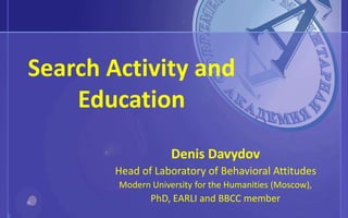 Search Activity and
Education
Denis Davydov
Head of Laboratory of Behavioral Attitudes
Modern University for the Humanities (Moscow),
PhD, EARLI and BBCC member
 