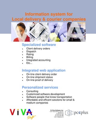 Information system for
Local delivery & courier companies
Specialized software
♦ Client delivery orders
♦ Dispatch
♦ Rating
♦ Billing
♦ Integrated accounting
♦ Etc...
Personalized services
♦ Consulting
♦ Customized software development
♦ Software people that know transportation
♦ Affordable and efficent solutions for small &
medium companies
Integrated web application
♦ On-line client delivery order
♦ On-line shipment status
♦ On-line proof of delivery
Pc Plus Software, Inc.
9125, Pascal-Gagnon; Suite 201
Montréal, Qc
Canada H1P 1Z4
Tél: (514) 333-1866
Fax: (514) 333-7599
Email: info@pcplus.ca
 
