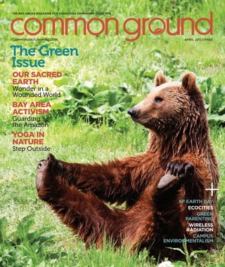 APRIL 2011 | FREE
THE BAY AREA’S MAGAZINE FOR CONSCIOUS COMMUNITY SINCE 1974
SF EARTH DAY
ECOCITIES
GREEN
PARENTING
WIRELESS
RADIATION
CAMPUS
ENVIRONMENTALISM
COMMONGROUNDMAG.COM
The Green
Issue
OUR SACRED
EARTH
Wonder in a
Wounded World
BAY AREA
ACTIVISM
Guarding
the Amazon
YOGA IN
NATURE
Step Outside
 