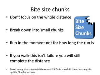 Bite size chunks
• Don’t focus on the whole distance
• Break down into small chunks
• Run in the moment not for how long the run is
• If you walk this isn’t failure you will still
complete the distance
• Secret: many ultra runners (distance over 26.2 miles) walk to conserve energy i.e
up hills / harder sections.
 