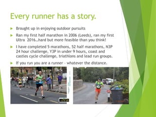 Every runner has a story.
 Brought up in enjoying outdoor pursuits
 Ran my first half marathon in 2006 (Leeds), ran my first
Ultra 2016…hard but more feasible than you think!
 I have completed 5 marathons, 52 half marathons, N3P
24 hour challenge, Y3P in under 9 hours, coast and
castles cycle challenge, triathlons and lead run groups.
 If you run you are a runner – whatever the distance.
 
