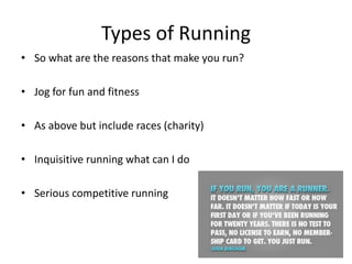 Types of Running
• So what are the reasons that make you run?
• Jog for fun and fitness
• As above but include races (charity)
• Inquisitive running what can I do
• Serious competitive running
 