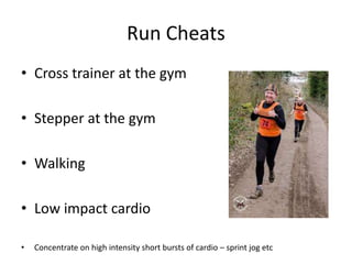 Run Cheats
• Cross trainer at the gym
• Stepper at the gym
• Walking
• Low impact cardio
• Concentrate on high intensity short bursts of cardio – sprint jog etc
 