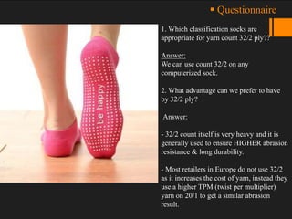 1. Which classification socks are
appropriate for yarn count 32/2 ply??
Answer:
We can use count 32/2 on any
computerized sock.
2. What advantage can we prefer to have
by 32/2 ply?
Answer:
- 32/2 count itself is very heavy and it is
generally used to ensure HIGHER abrasion
resistance & long durability.
- Most retailers in Europe do not use 32/2
as it increases the cost of yarn, instead they
use a higher TPM (twist per multiplier)
yarn on 20/1 to get a similar abrasion
result.
 Questionnaire
 