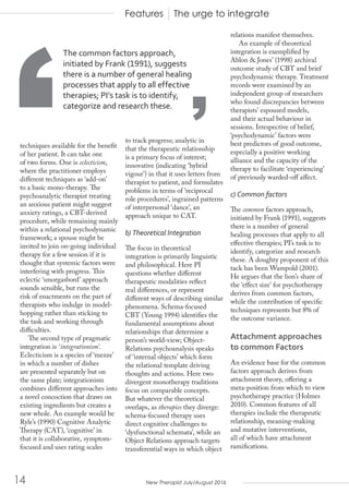 New Therapist July/August 201614
techniques available for the benefit
of her patient. It can take one
of two forms. One is eclecticism,
where the practitioner employs
different techniques as ‘add-on’
to a basic mono-therapy. The
psychoanalytic therapist treating
an anxious patient might suggest
anxiety ratings, a CBT-derived
procedure, while remaining mainly
within a relational psychodynamic
framework; a spouse might be
invited to join on-going individual
therapy for a few session if it is
thought that systemic factors were
interfering with progress. This
eclectic ‘smorgasbord’ approach
sounds sensible, but runs the
risk of enactments on the part of
therapists who indulge in model-
hopping rather than sticking to
the task and working through
difficulties.
The second type of pragmatic
integration is ‘integrationism’.
Eclecticism is a species of ‘mezze’
in which a number of dishes
are presented separately but on
the same plate; integrationism
combines different approaches into
a novel concoction that draws on
existing ingredients but creates a
new whole. An example would be
Ryle’s (1990) Cognitive Analytic
Therapy (CAT), ‘cognitive’ in
that it is collaborative, symptom-
focused and uses rating scales
to track progress; analytic in
that the therapeutic relationship
is a primary focus of interest;
innovative (indicating ‘hybrid
vigour’) in that it uses letters from
therapist to patient, and formulates
problems in terms of ‘reciprocal
role procedures’, ingrained patterns
of interpersonal ‘dance’, an
approach unique to CAT.
b) Theoretical Integration
The focus in theoretical
integration is primarily linguistic
and philosophical. Here PI
questions whether different
therapeutic modalities reflect
real differences, or represent
different ways of describing similar
phenomena. Schema-focused
CBT (Young 1994) identifies the
fundamental assumptions about
relationships that determine a
person’s world-view; Object-
Relations psychoanalysis speaks
of ‘internal objects’ which form
the relational template driving
thoughts and actions. Here two
divergent monotherapy traditions
focus on comparable concepts.
But whatever the theoretical
overlaps, as therapies they diverge:
schema-focused therapy uses
direct cognitive challenges to
‘dysfunctional schemata’, while an
Object Relations approach targets
transferential ways in which object
relations manifest themselves.
An example of theoretical
integration is exemplified by
Ablon & Jones’ (1998) archival
outcome study of CBT and brief
psychodynamic therapy. Treatment
records were examined by an
independent group of researchers
who found discrepancies between
therapists’ espoused models,
and their actual behaviour in
sessions. Irrespective of belief,
‘psychodynamic’ factors were
best predictors of good outcome,
especially a positive working
alliance and the capacity of the
therapy to facilitate ‘experiencing’
of previously warded-off affect.
c) Common factors
The common factors approach,
initiated by Frank (1991), suggests
there is a number of general
healing processes that apply to all
effective therapies; PI’s task is to
identify, categorize and research
these. A doughty proponent of this
tack has been Wampold (2001).
He argues that the lion’s share of
the ‘effect size’ for psychotherapy
derives from common factors,
while the contribution of specific
techniques represents but 8% of
the outcome variance.
Attachment approaches
to common Factors
An evidence base for the common
factors approach derives from
attachment theory, offering a
meta-position from which to view
psychotherapy practice (Holmes
2010). Common features of all
therapies include the therapeutic
relationship, meaning-making
and mutative interventions,
all of which have attachment
ramifications.
Features The urge to integrate
‘ ’
The common factors approach,
initiated by Frank (1991), suggests
there is a number of general healing
processes that apply to all effective
therapies; PI’s task is to identify,
categorize and research these.
 