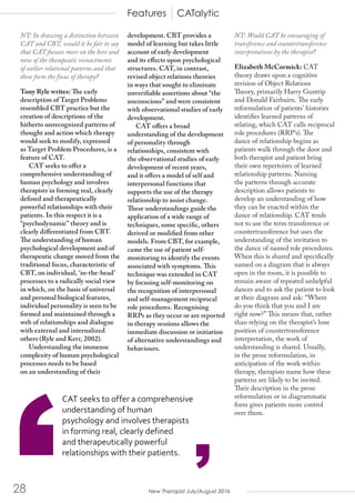 New Therapist July/August 201628
NT: In drawing a distinction between
CAT and CBT, would it be fair to say
that CAT focuses more on the here and
now of the therapeutic reenactments
of earlier relational patterns and that
these form the focus of therapy?
Tony Ryle writes: The early
description of Target Problems
resembled CBT practice but the
creation of descriptions of the
hitherto unrecognized patterns of
thought and action which therapy
would seek to modify, expressed
as Target Problem Procedures, is a
feature of CAT.
CAT seeks to offer a
comprehensive understanding of
human psychology and involves
therapists in forming real, clearly
defined and therapeutically
powerful relationships with their
patients. In this respect it is a
“psychodynamic” theory and is
clearly differentiated from CBT.
The understanding of human
psychological development and of
therapeutic change moved from the
traditional focus, characteristic of
CBT, on individual, ‘in-the-head’
processes to a radically social view
in which, on the basis of universal
and personal biological features,
individual personality is seen to be
formed and maintained through a
web of relationships and dialogue
with external and internalized
others (Ryle and Kerr, 2002).
Understanding the immense
complexity of human psychological
processes needs to be based
on an understanding of their
development. CBT provides a
model of learning but takes little
account of early development
and its effects upon psychological
structures. CAT, in contrast,
revised object relations theories
in ways that sought to eliminate
unverifiable assertions about “the
unconscious” and were consistent
with observational studies of early
development.
CAT offers a broad
understanding of the development
of personality through
relationships, consistent with
the observational studies of early
development of recent years,
and it offers a model of self and
interpersonal functions that
supports the use of the therapy
relationship to assist change.
These understandings guide the
application of a wide range of
techniques, some specific, others
derived or modified from other
models. From CBT, for example,
came the use of patient self-
monitoring to identify the events
associated with symptoms. This
technique was extended in CAT
by focusing self-monitoring on
the recognition of interpersonal
and self-management reciprocal
role procedures. Recognising
RRPs as they occur or are reported
in therapy sessions allows the
immediate discussion or initiation
of alternative understandings and
behaviours.
NT: Would CAT be encouraging of
transference and countertransference
interpretations by the therapist?
Elizabeth McCormick: CAT
theory draws upon a cognitive
revision of Object Relations
Theory, primarily Harry Guntrip
and Donald Fairbairn. The early
reformulation of patients’ histories
identifies learned patterns of
relating, which CAT calls reciprocal
role procedures (RRP’s). The
dance of relationship begins as
patients walk through the door and
both therapist and patient bring
their own repertoires of learned
relationship patterns. Naming
the patterns through accurate
description allows patients to
develop an understanding of how
they can be enacted within the
dance of relationship. CAT tends
not to use the term transference or
countertransference but uses the
understanding of the invitation to
the dance of named role procedures.
When this is shared and specifically
named on a diagram that is always
open in the room, it is possible to
remain aware of repeated unhelpful
dances and to ask the patient to look
at their diagram and ask: “Where
do you think that you and I are
right now?” This means that, rather
than relying on the therapist’s lone
position of countertransference
interpretation, the work of
understanding is shared. Usually,
in the prose reformulation, in
anticipation of the work within
therapy, therapists name how these
patterns are likely to be invited.
Their description in the prose
reformulation or in diagrammatic
form gives patients more control
over them.
Features CATalytic
’
CAT seeks to offer a comprehensive
understanding of human
psychology and involves therapists
in forming real, clearly defined
and therapeutically powerful
relationships with their patients.
 