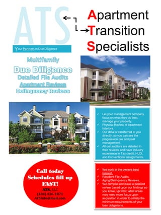 ATS Apartment
Transition
Specialists
ATS, LLC
(404) 436-1871
ATSInfo@mail.com
Your Partners in Due Diligence
 We work in the owners best
interest.
 Resident File Audits.
 Aging/Delinquency Reviews.
 We compile and issue a detailed
review based upon our findings so
you know, up front, what areas
may need more focus upon
acquisition in order to satisfy the
minimum requirements of your
loan obligations.
Call today
Schedules fill up
FAST!
 Let your management company
focus on what they do best,
manage your property.
 Physical Review of Apartment
Interiors.
 Our data is transferred to you
directly, so you can see the
progression pre and post
management .
 All our auditors are detailed in
their reviews and have industry
experience in Tax credit, HUD,
and Conventional assignments.
 
