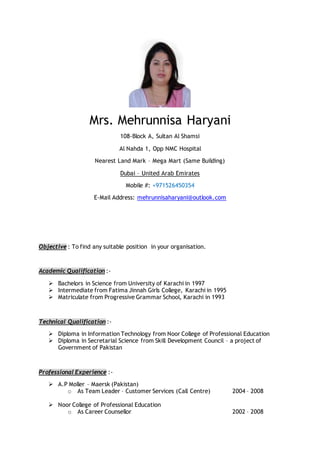 Mrs. Mehrunnisa Haryani
108-Block A, Sultan Al Shamsi
Al Nahda 1, Opp NMC Hospital
Nearest Land Mark – Mega Mart (Same Building)
Dubai – United Arab Emirates
Mobile #: +971526450354
E-Mail Address: mehrunnisaharyani@outlook.com
Objective : To find any suitable position in your organisation.
Academic Qualification :-
 Bachelors in Science from University of Karachi in 1997
 Intermediate from Fatima Jinnah Girls College, Karachi in 1995
 Matriculate from Progressive Grammar School, Karachi in 1993
Technical Qualification :-
 Diploma in Information Technology from Noor College of Professional Education
 Diploma in Secretarial Science from Skill Development Council – a project of
Government of Pakistan
Professional Experience :-
 A.P Moller – Maersk (Pakistan)
o As Team Leader – Customer Services (Call Centre) 2004 – 2008
 Noor College of Professional Education
o As Career Counsellor 2002 – 2008
 